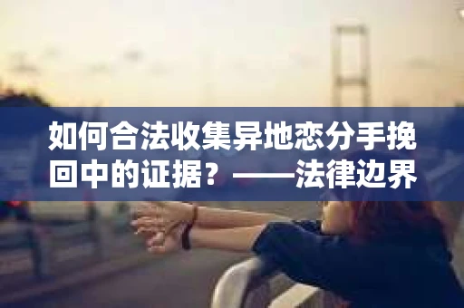 如何合法收集异地恋分手挽回中的证据？——法律边界内的取证策略